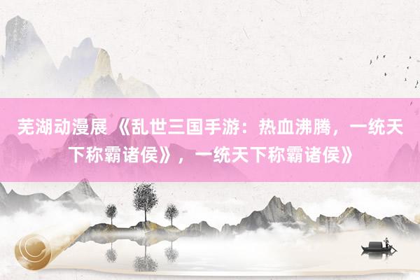 芜湖动漫展 《乱世三国手游：热血沸腾，一统天下称霸诸侯》，一统天下称霸诸侯》