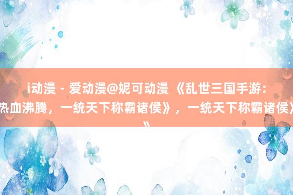 i动漫 - 爱动漫@妮可动漫 《乱世三国手游：热血沸腾，一统天下称霸诸侯》，一统天下称霸诸侯》