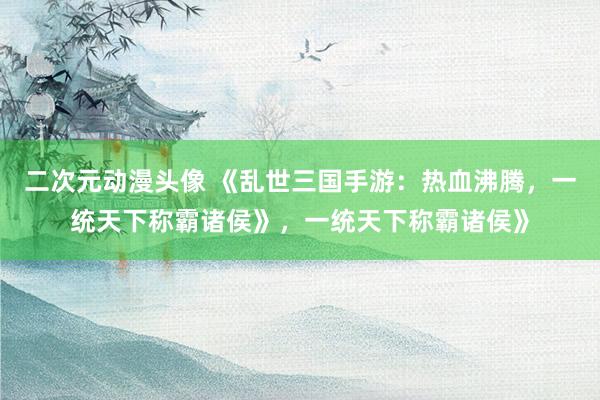 二次元动漫头像 《乱世三国手游：热血沸腾，一统天下称霸诸侯》，一统天下称霸诸侯》