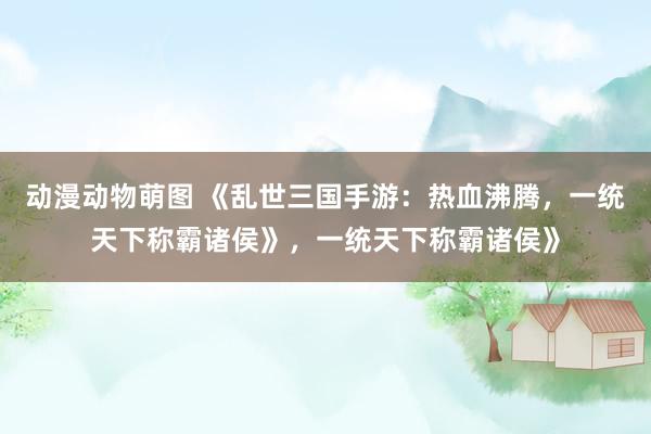 动漫动物萌图 《乱世三国手游：热血沸腾，一统天下称霸诸侯》，一统天下称霸诸侯》