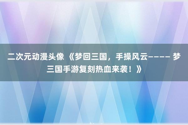 二次元动漫头像 《梦回三国，手操风云———— 梦三国手游复刻热血来袭！》