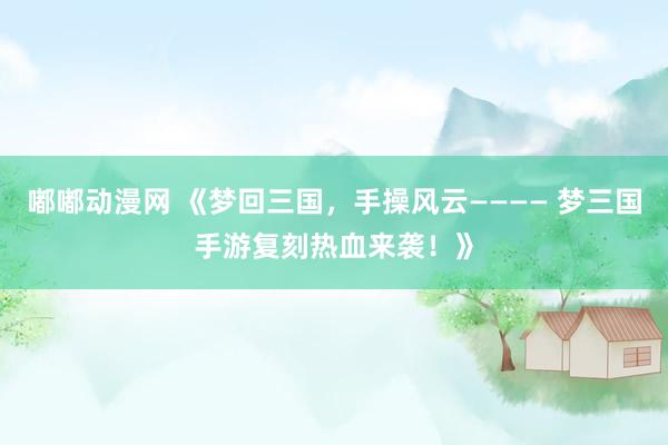 嘟嘟动漫网 《梦回三国，手操风云———— 梦三国手游复刻热血来袭！》