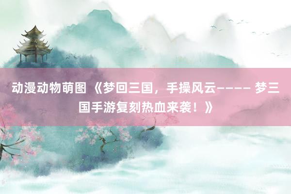 动漫动物萌图 《梦回三国，手操风云———— 梦三国手游复刻热血来袭！》