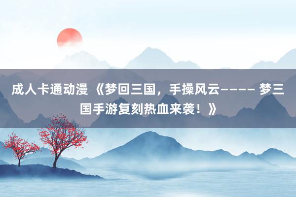 成人卡通动漫 《梦回三国，手操风云———— 梦三国手游复刻热血来袭！》