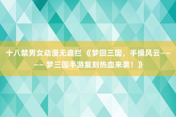 十八禁男女动漫无遮拦 《梦回三国，手操风云———— 梦三国手游复刻热血来袭！》
