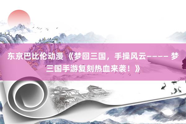 东京巴比伦动漫 《梦回三国，手操风云———— 梦三国手游复刻热血来袭！》