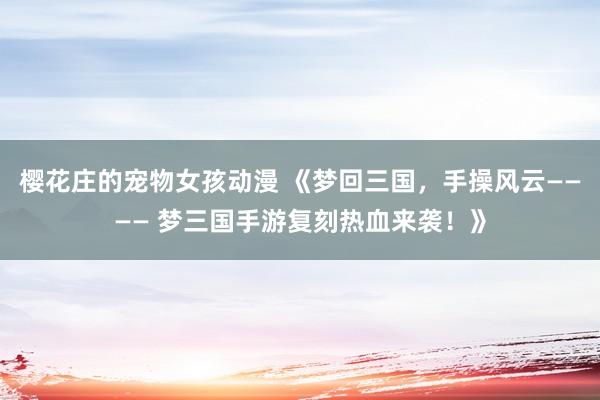 樱花庄的宠物女孩动漫 《梦回三国，手操风云———— 梦三国手游复刻热血来袭！》