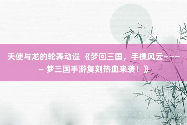 天使与龙的轮舞动漫 《梦回三国，手操风云———— 梦三国手游复刻热血来袭！》