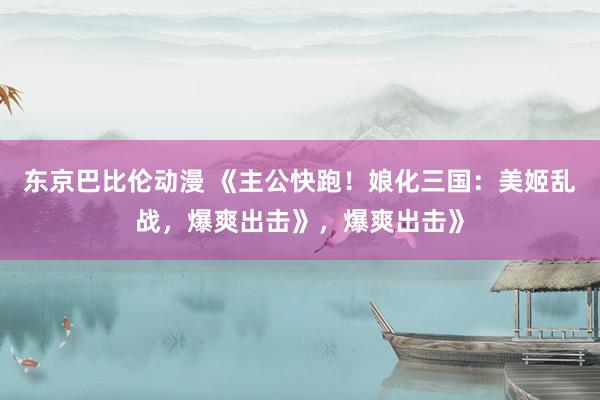 东京巴比伦动漫 《主公快跑！娘化三国：美姬乱战，爆爽出击》，爆爽出击》
