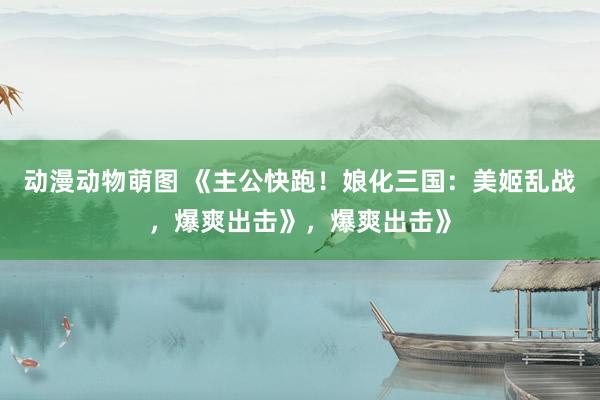 动漫动物萌图 《主公快跑！娘化三国：美姬乱战，爆爽出击》，爆爽出击》