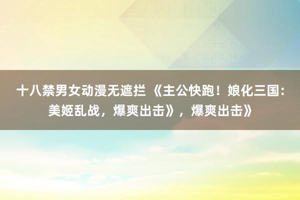 十八禁男女动漫无遮拦 《主公快跑！娘化三国：美姬乱战，爆爽出击》，爆爽出击》