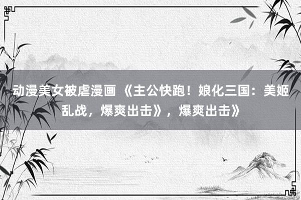 动漫美女被虐漫画 《主公快跑！娘化三国：美姬乱战，爆爽出击》，爆爽出击》