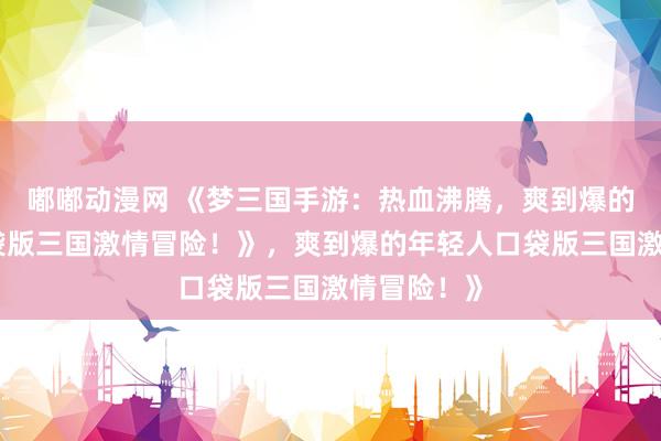 嘟嘟动漫网 《梦三国手游：热血沸腾，爽到爆的年轻人口袋版三国激情冒险！》，爽到爆的年轻人口袋版三国激情冒险！》