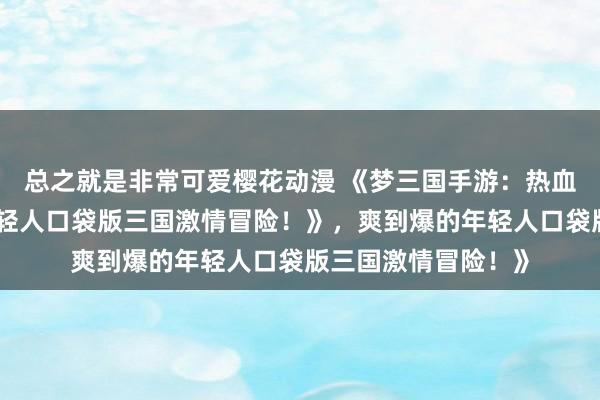 总之就是非常可爱樱花动漫 《梦三国手游：热血沸腾，爽到爆的年轻人口袋版三国激情冒险！》，爽到爆的年轻人口袋版三国激情冒险！》