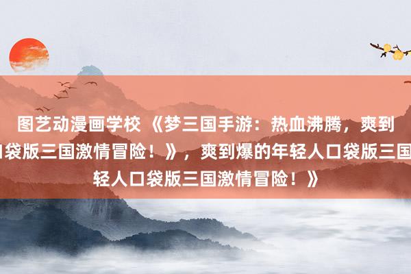 图艺动漫画学校 《梦三国手游：热血沸腾，爽到爆的年轻人口袋版三国激情冒险！》，爽到爆的年轻人口袋版三国激情冒险！》