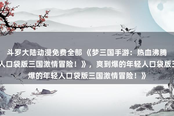 斗罗大陆动漫免费全部 《梦三国手游：热血沸腾，爽到爆的年轻人口袋版三国激情冒险！》，爽到爆的年轻人口袋版三国激情冒险！》