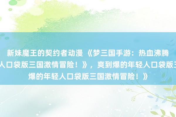 新妹魔王的契约者动漫 《梦三国手游：热血沸腾，爽到爆的年轻人口袋版三国激情冒险！》，爽到爆的年轻人口袋版三国激情冒险！》