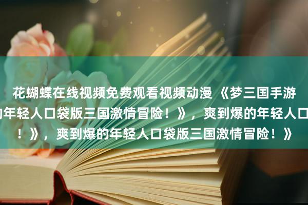花蝴蝶在线视频免费观看视频动漫 《梦三国手游：热血沸腾，爽到爆的年轻人口袋版三国激情冒险！》，爽到爆的年轻人口袋版三国激情冒险！》