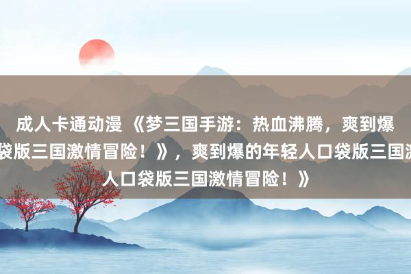 成人卡通动漫 《梦三国手游：热血沸腾，爽到爆的年轻人口袋版三国激情冒险！》，爽到爆的年轻人口袋版三国激情冒险！》