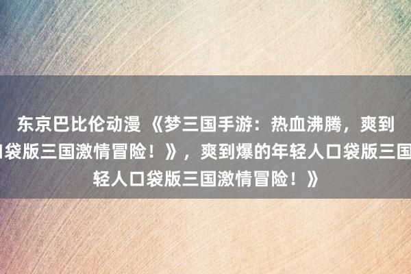 东京巴比伦动漫 《梦三国手游：热血沸腾，爽到爆的年轻人口袋版三国激情冒险！》，爽到爆的年轻人口袋版三国激情冒险！》