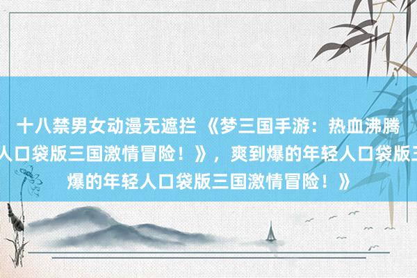 十八禁男女动漫无遮拦 《梦三国手游：热血沸腾，爽到爆的年轻人口袋版三国激情冒险！》，爽到爆的年轻人口袋版三国激情冒险！》