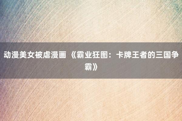 动漫美女被虐漫画 《霸业狂图：卡牌王者的三国争霸》