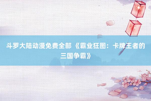 斗罗大陆动漫免费全部 《霸业狂图：卡牌王者的三国争霸》