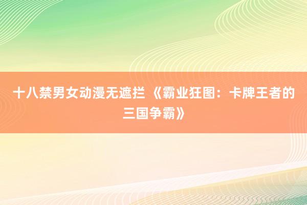 十八禁男女动漫无遮拦 《霸业狂图：卡牌王者的三国争霸》