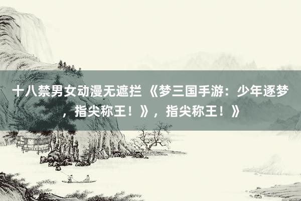 十八禁男女动漫无遮拦 《梦三国手游：少年逐梦，指尖称王！》，指尖称王！》