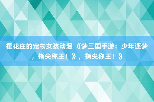 樱花庄的宠物女孩动漫 《梦三国手游：少年逐梦，指尖称王！》，指尖称王！》