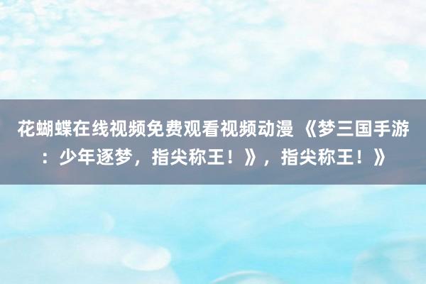 花蝴蝶在线视频免费观看视频动漫 《梦三国手游：少年逐梦，指尖称王！》，指尖称王！》
