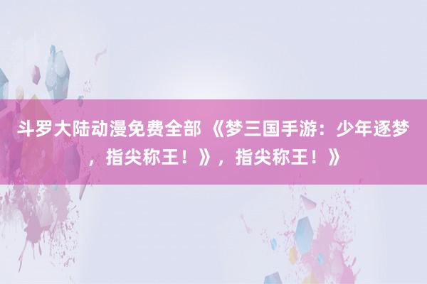 斗罗大陆动漫免费全部 《梦三国手游：少年逐梦，指尖称王！》，指尖称王！》