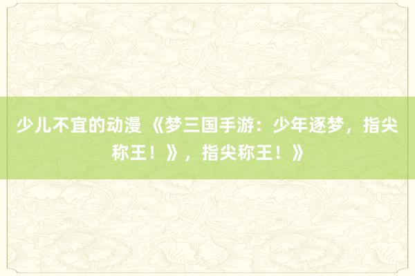 少儿不宜的动漫 《梦三国手游：少年逐梦，指尖称王！》，指尖称王！》