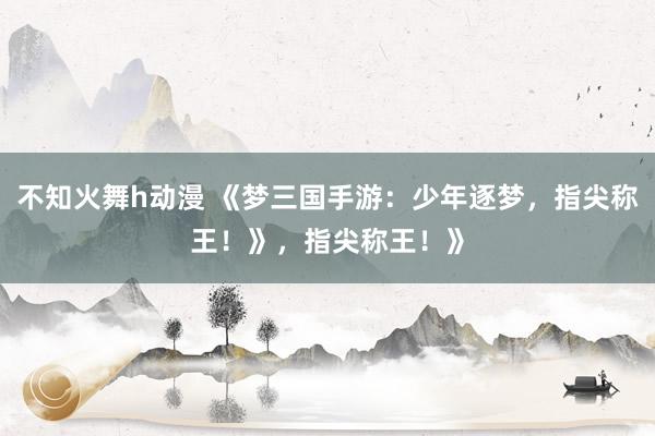 不知火舞h动漫 《梦三国手游：少年逐梦，指尖称王！》，指尖称王！》
