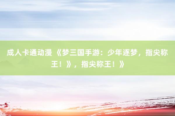 成人卡通动漫 《梦三国手游：少年逐梦，指尖称王！》，指尖称王！》