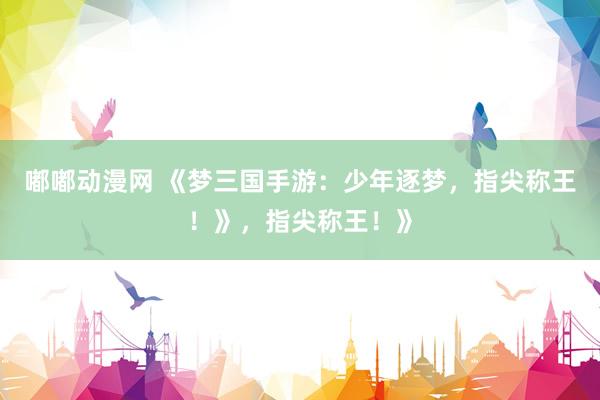 嘟嘟动漫网 《梦三国手游：少年逐梦，指尖称王！》，指尖称王！》