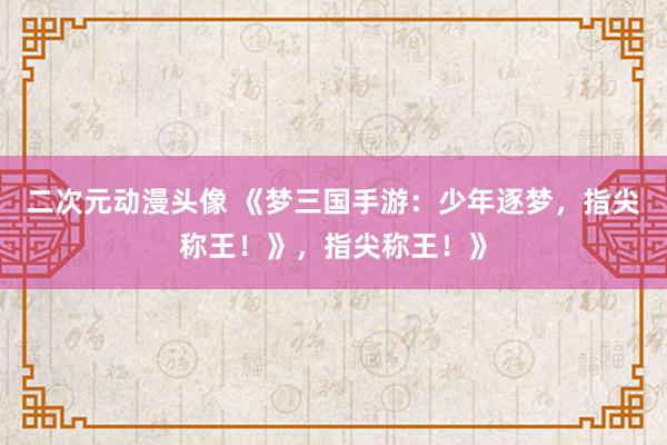 二次元动漫头像 《梦三国手游：少年逐梦，指尖称王！》，指尖称王！》