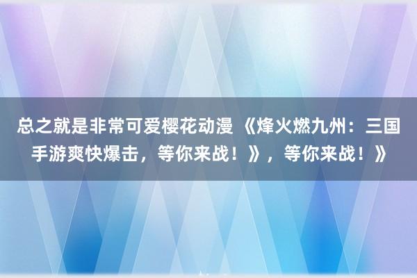 总之就是非常可爱樱花动漫 《烽火燃九州：三国手游爽快爆击，等你来战！》，等你来战！》