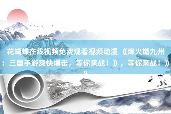 花蝴蝶在线视频免费观看视频动漫 《烽火燃九州：三国手游爽快爆击，等你来战！》，等你来战！》