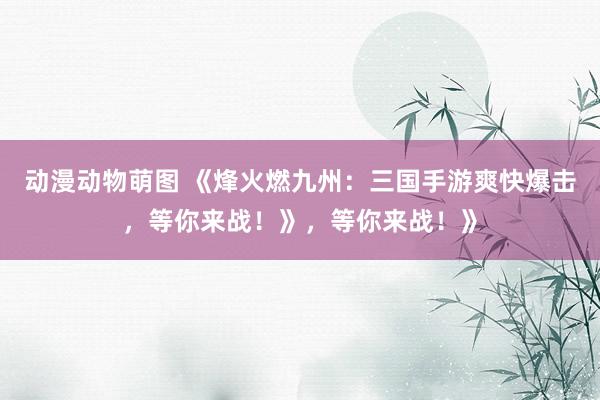 动漫动物萌图 《烽火燃九州：三国手游爽快爆击，等你来战！》，等你来战！》