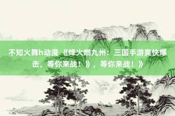 不知火舞h动漫 《烽火燃九州：三国手游爽快爆击，等你来战！》，等你来战！》