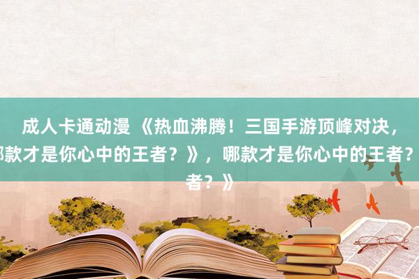 成人卡通动漫 《热血沸腾！三国手游顶峰对决，哪款才是你心中的王者？》，哪款才是你心中的王者？》