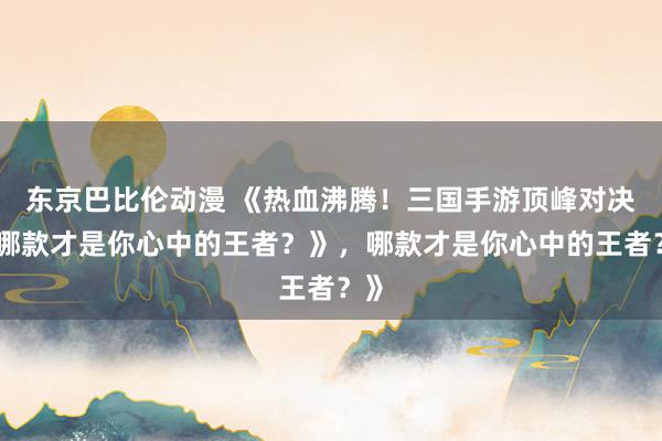 东京巴比伦动漫 《热血沸腾！三国手游顶峰对决，哪款才是你心中的王者？》，哪款才是你心中的王者？》
