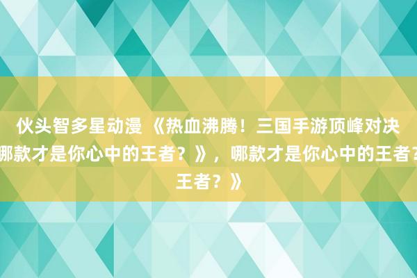 伙头智多星动漫 《热血沸腾！三国手游顶峰对决，哪款才是你心中的王者？》，哪款才是你心中的王者？》