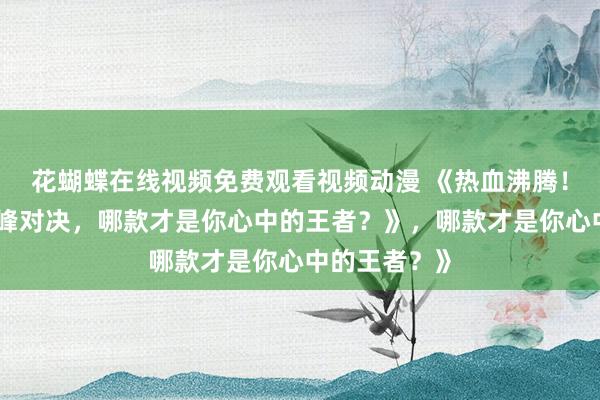 花蝴蝶在线视频免费观看视频动漫 《热血沸腾！三国手游顶峰对决，哪款才是你心中的王者？》，哪款才是你心中的王者？》