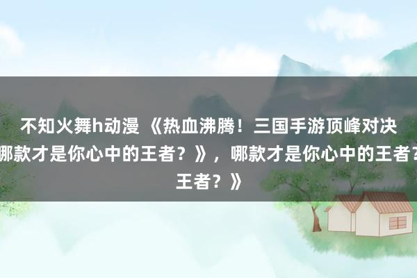 不知火舞h动漫 《热血沸腾！三国手游顶峰对决，哪款才是你心中的王者？》，哪款才是你心中的王者？》