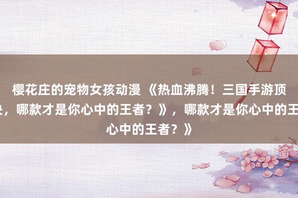 樱花庄的宠物女孩动漫 《热血沸腾！三国手游顶峰对决，哪款才是你心中的王者？》，哪款才是你心中的王者？》