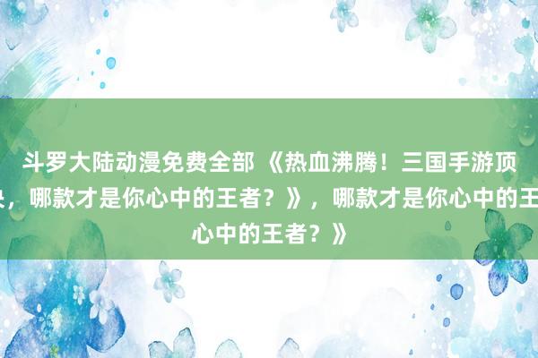 斗罗大陆动漫免费全部 《热血沸腾！三国手游顶峰对决，哪款才是你心中的王者？》，哪款才是你心中的王者？》