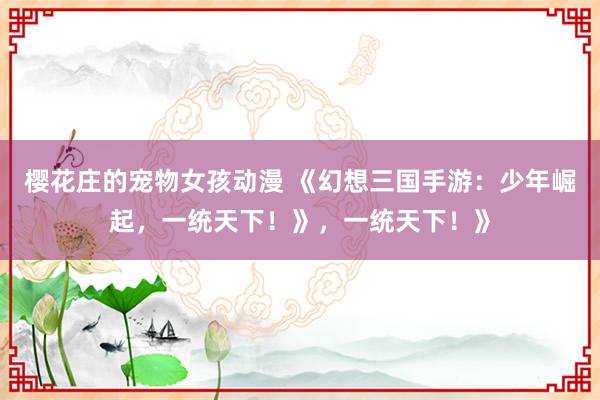 樱花庄的宠物女孩动漫 《幻想三国手游：少年崛起，一统天下！》，一统天下！》