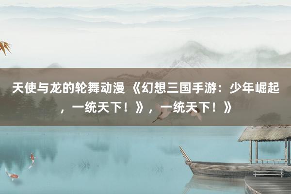 天使与龙的轮舞动漫 《幻想三国手游：少年崛起，一统天下！》，一统天下！》